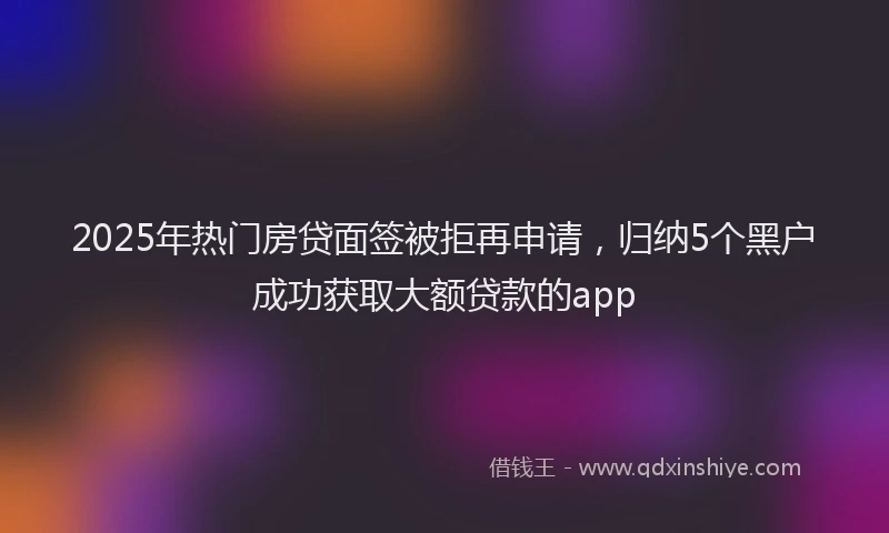 2025年热门房贷面签被拒再申请，归纳5个黑户成功获取大额贷款的app