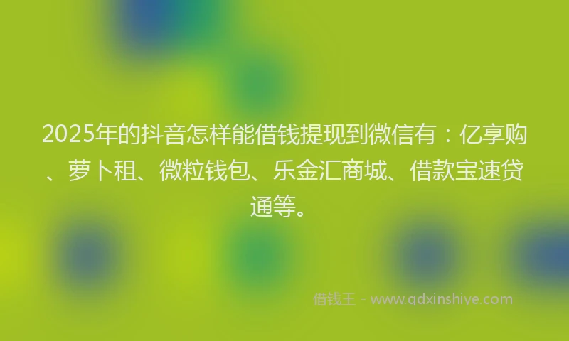 2025年的抖音怎样能借钱提现到微信有：亿享购、萝卜租、微粒钱包、乐金汇商城、借款宝速贷通等。