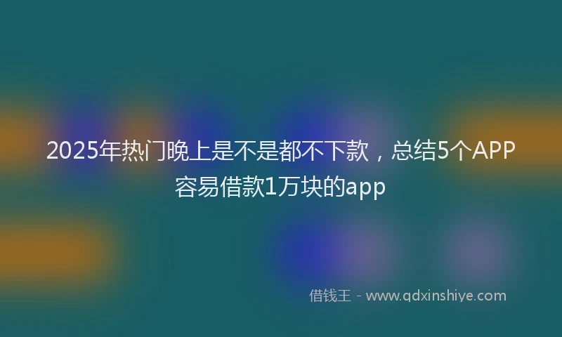 2025年热门晚上是不是都不下款，总结5个APP容易借款1万块的app