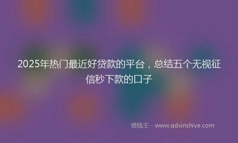 2025年热门最近好贷款的平台，总结五个无视征信秒下款的口子