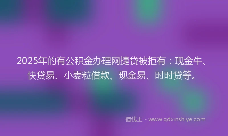 2025年的有公积金办理网捷贷被拒有：现金牛、快贷易、小麦粒借款、现金易、时时贷等。