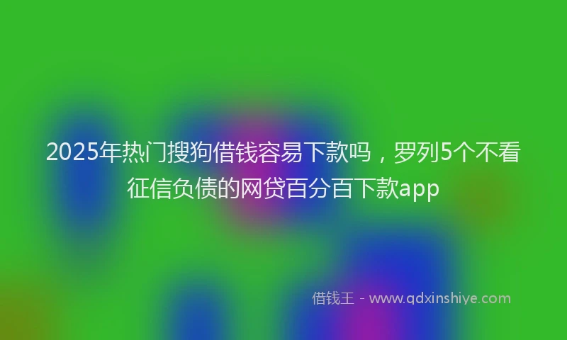 2025年热门搜狗借钱容易下款吗，罗列5个不看征信负债的网贷百分百下款app