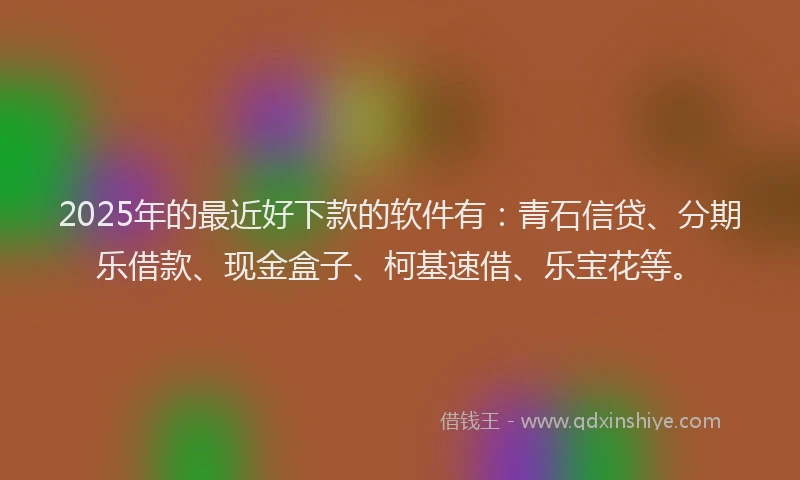 2025年的最近好下款的软件有：青石信贷、分期乐借款、现金盒子、柯基速借、乐宝花等。