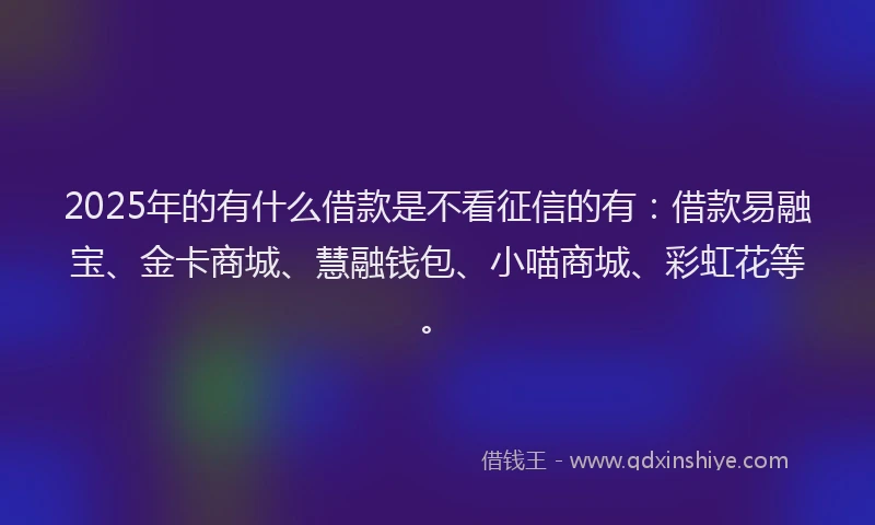 2025年的有什么借款是不看征信的有：借款易融宝、金卡商城、慧融钱包、小喵商城、彩虹花等。