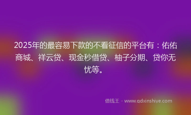 2025年的最容易下款的不看征信的平台有：佑佑商城、祥云贷、现金秒借贷、柚子分期、贷你无忧等。