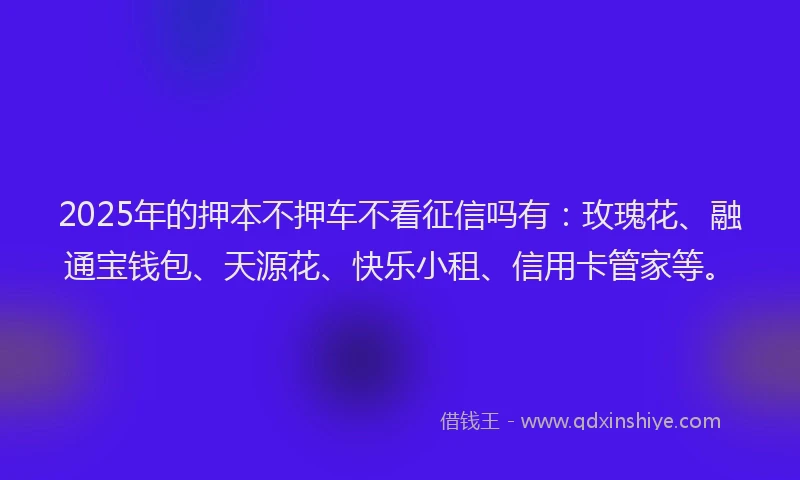 2025年的押本不押车不看征信吗有：玫瑰花、融通宝钱包、天源花、快乐小租、信用卡管家等。