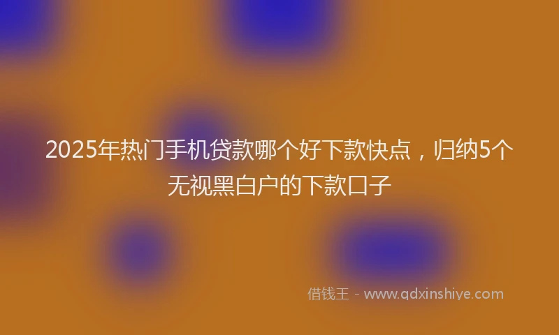 2025年热门手机贷款哪个好下款快点，归纳5个无视黑白户的下款口子