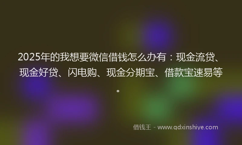 2025年的我想要微信借钱怎么办有：现金流贷、现金好贷、闪电购、现金分期宝、借款宝速易等。