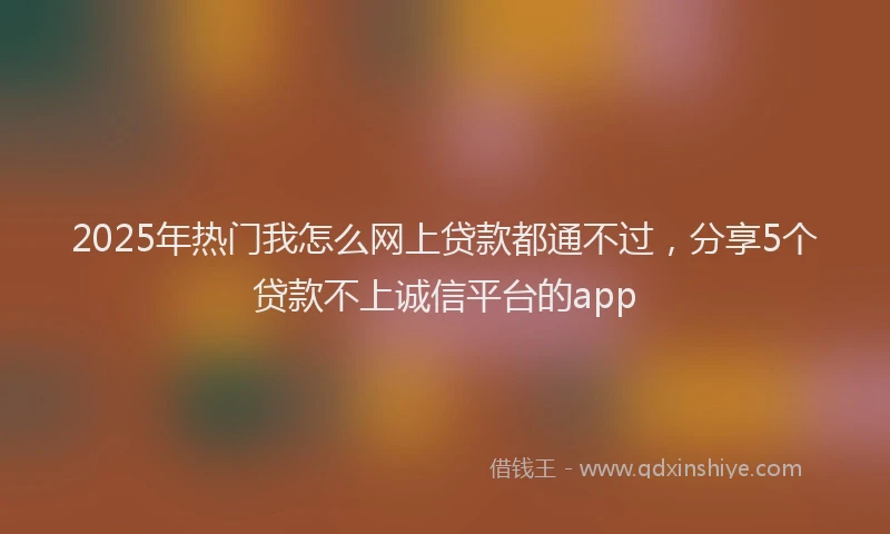 2025年热门我怎么网上贷款都通不过，分享5个贷款不上诚信平台的app