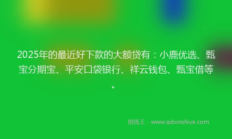 2025年的最近好下款的大额贷有：小鹿优选、甄宝分期宝、平安口袋银行、祥云钱包、甄宝借等。