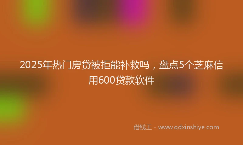 2025年热门房贷被拒能补救吗，盘点5个芝麻信用600贷款软件