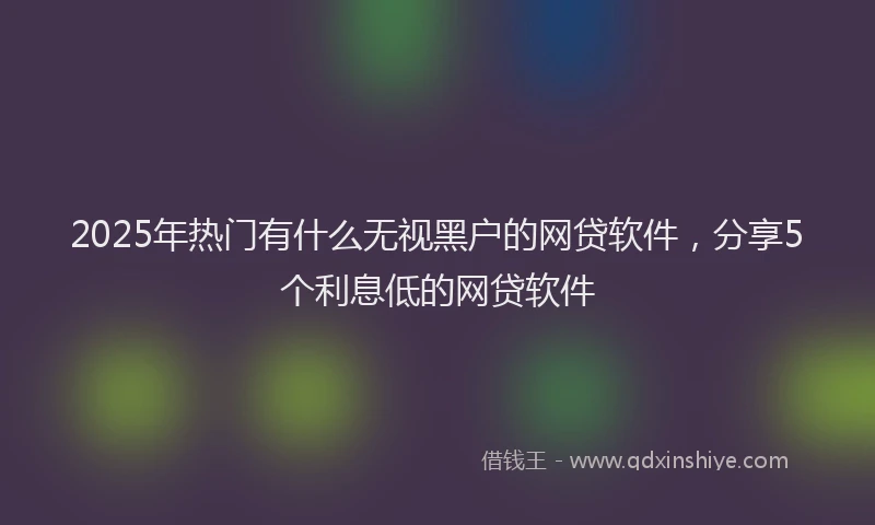 2025年热门有什么无视黑户的网贷软件，分享5个利息低的网贷软件