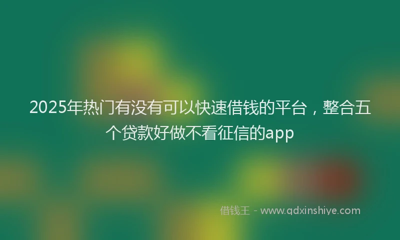 2025年热门有没有可以快速借钱的平台，整合五个贷款好做不看征信的app