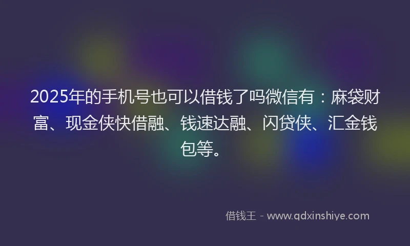 2025年的手机号也可以借钱了吗微信有：麻袋财富、现金侠快借融、钱速达融、闪贷侠、汇金钱包等。