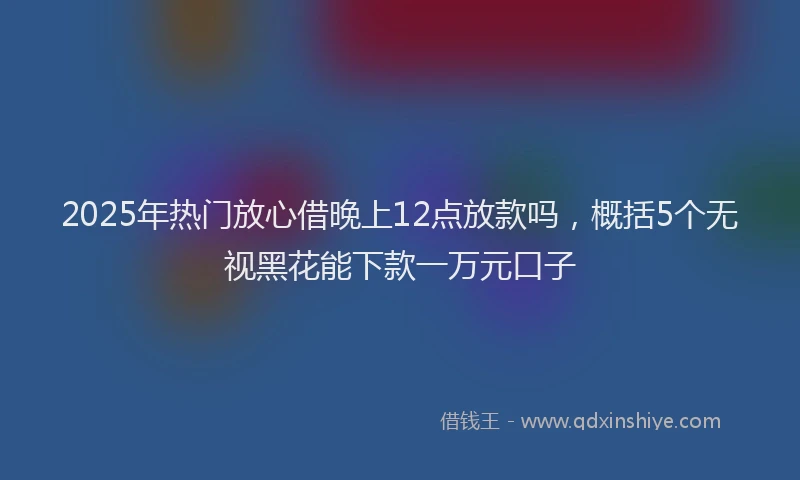 2025年热门放心借晚上12点放款吗，概括5个无视黑花能下款一万元口子