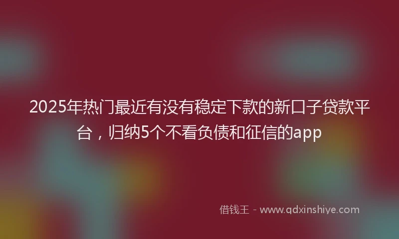 2025年热门最近有没有稳定下款的新口子贷款平台，归纳5个不看负债和征信的app