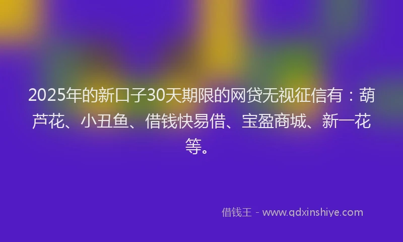 2025年的新口子30天期限的网贷无视征信有：葫芦花、小丑鱼、借钱快易借、宝盈商城、新一花等。