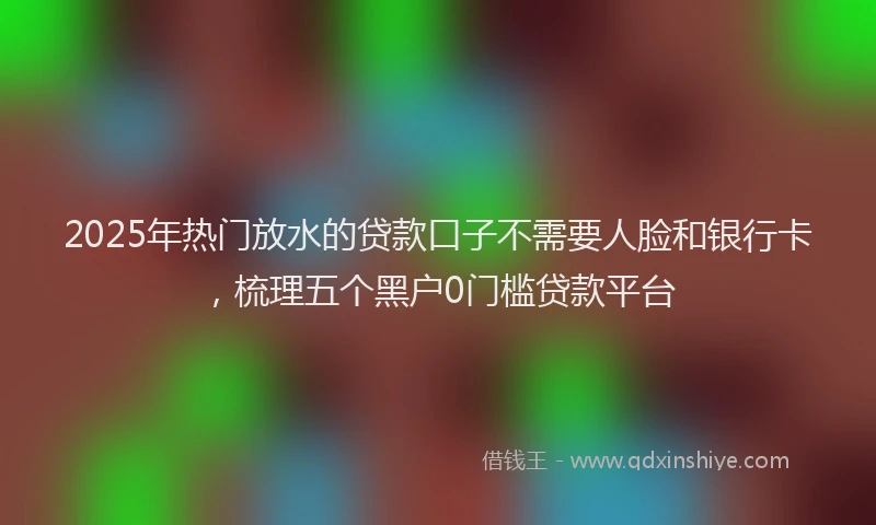 2025年热门放水的贷款口子不需要人脸和银行卡，梳理五个黑户0门槛贷款平台