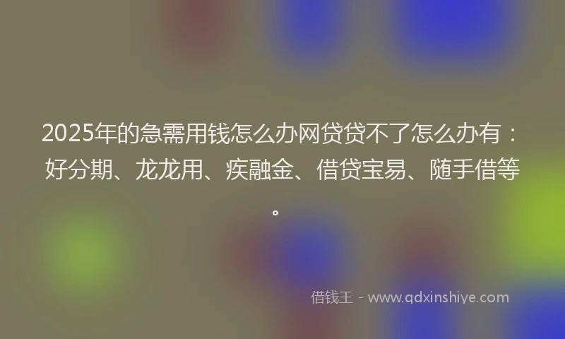 2025年的急需用钱怎么办网贷贷不了怎么办有：好分期、龙龙用、疾融金、借贷宝易、随手借等。
