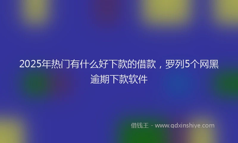 2025年热门有什么好下款的借款，罗列5个网黑逾期下款软件