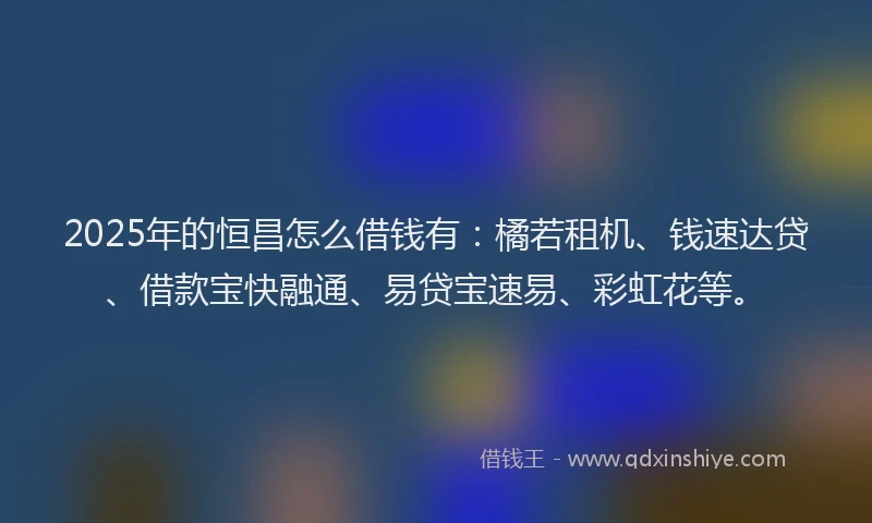 2025年的恒昌怎么借钱有：橘若租机、钱速达贷、借款宝快融通、易贷宝速易、彩虹花等。