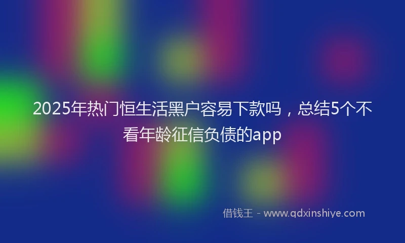 2025年热门恒生活黑户容易下款吗，总结5个不看年龄征信负债的app