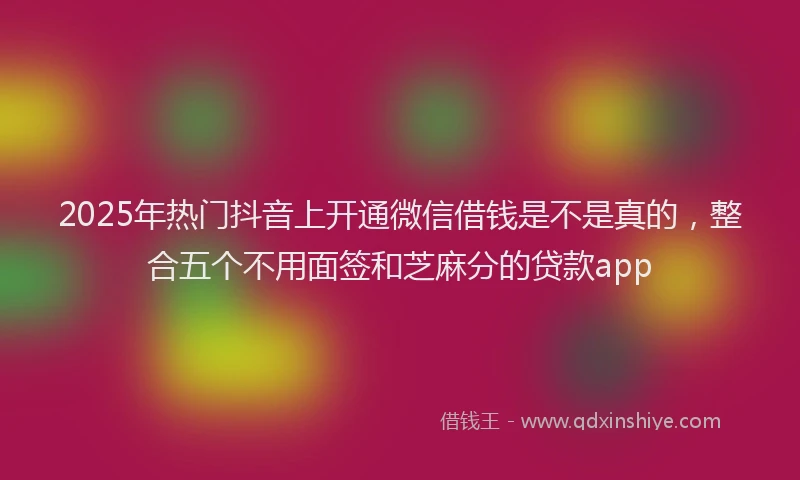 2025年热门抖音上开通微信借钱是不是真的，整合五个不用面签和芝麻分的贷款app