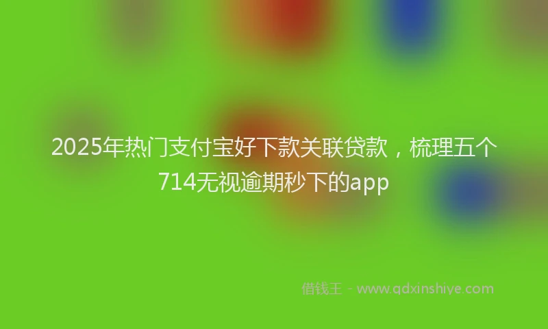 2025年热门支付宝好下款关联贷款，梳理五个714无视逾期秒下的app