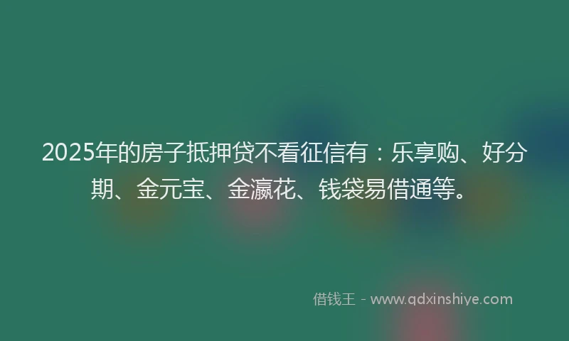 2025年的房子抵押贷不看征信有：乐享购、好分期、金元宝、金瀛花、钱袋易借通等。