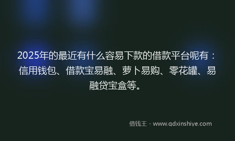 2025年的最近有什么容易下款的借款平台呢有：信用钱包、借款宝易融、萝卜易购、零花罐、易融贷宝盒等。