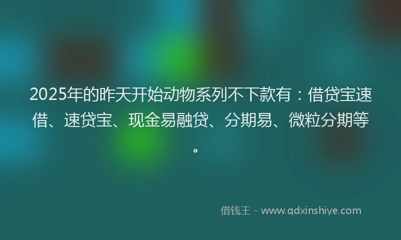 2025年的昨天开始动物系列不下款有：借贷宝速借、速贷宝、现金易融贷、分期易、微粒分期等。