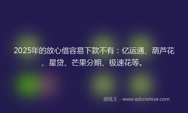 2025年的放心借容易下款不有：亿运通、葫芦花、星贷、芒果分期、极速花等。