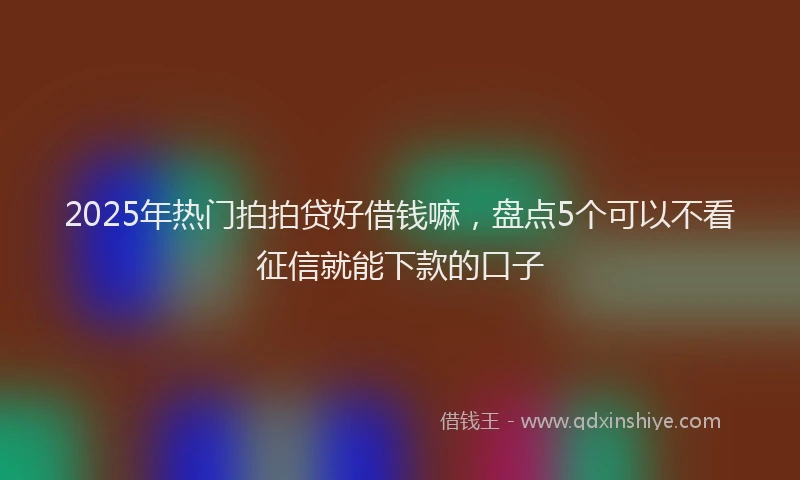 2025年热门拍拍贷好借钱嘛，盘点5个可以不看征信就能下款的口子