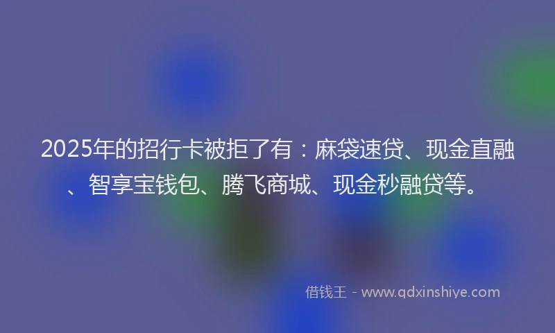 2025年的招行卡被拒了有：麻袋速贷、现金直融、智享宝钱包、腾飞商城、现金秒融贷等。