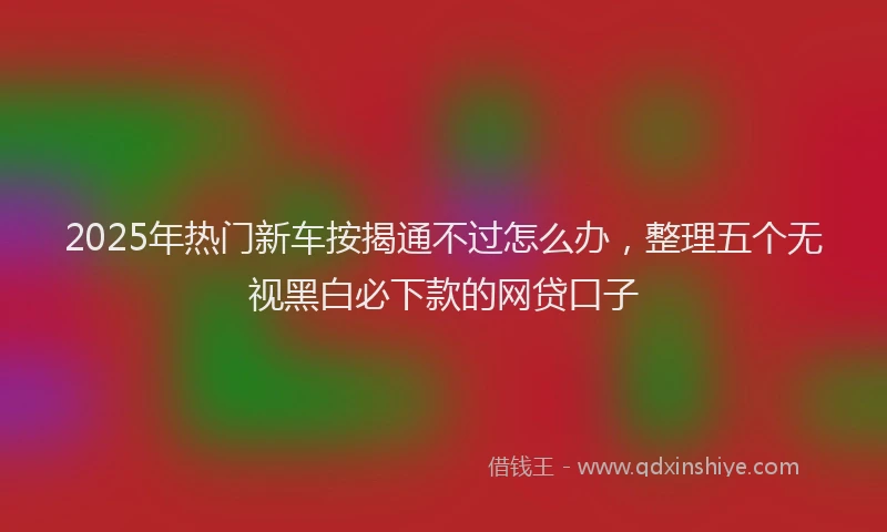 2025年热门新车按揭通不过怎么办，整理五个无视黑白必下款的网贷口子