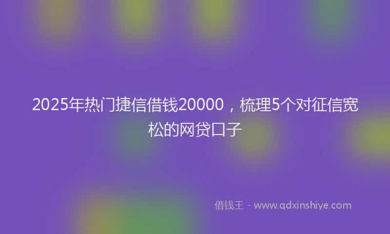 2025年热门捷信借钱20000，梳理5个对征信宽松的网贷口子