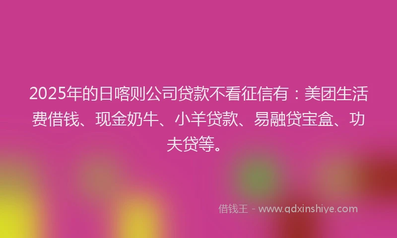 2025年的日喀则公司贷款不看征信有：美团生活费借钱、现金奶牛、小羊贷款、易融贷宝盒、功夫贷等。