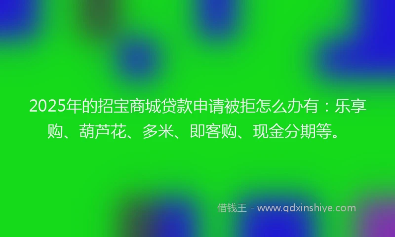 2025年的招宝商城贷款申请被拒怎么办有：乐享购、葫芦花、多米、即客购、现金分期等。