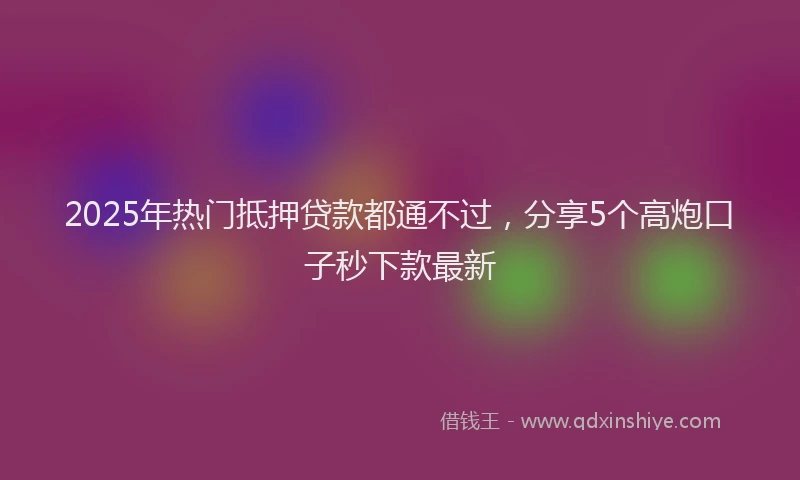 2025年热门抵押贷款都通不过，分享5个高炮口子秒下款最新