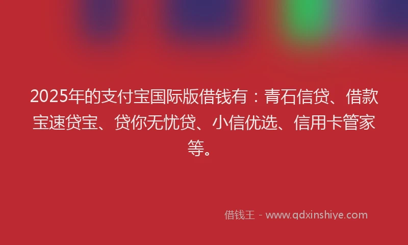 2025年的支付宝国际版借钱有：青石信贷、借款宝速贷宝、贷你无忧贷、小信优选、信用卡管家等。
