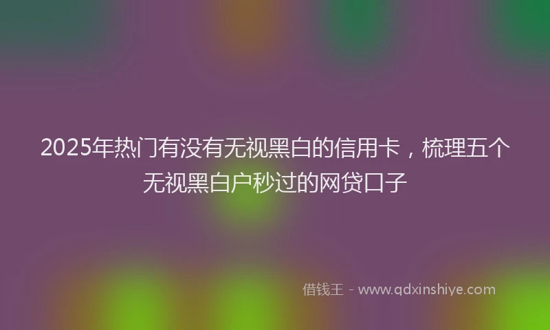2025年热门有没有无视黑白的信用卡，梳理五个无视黑白户秒过的网贷口子