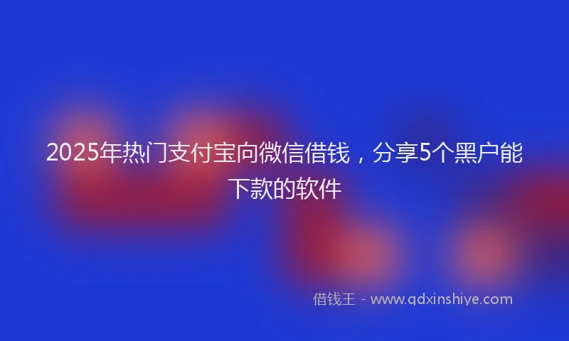 2025年热门支付宝向微信借钱，分享5个黑户能下款的软件