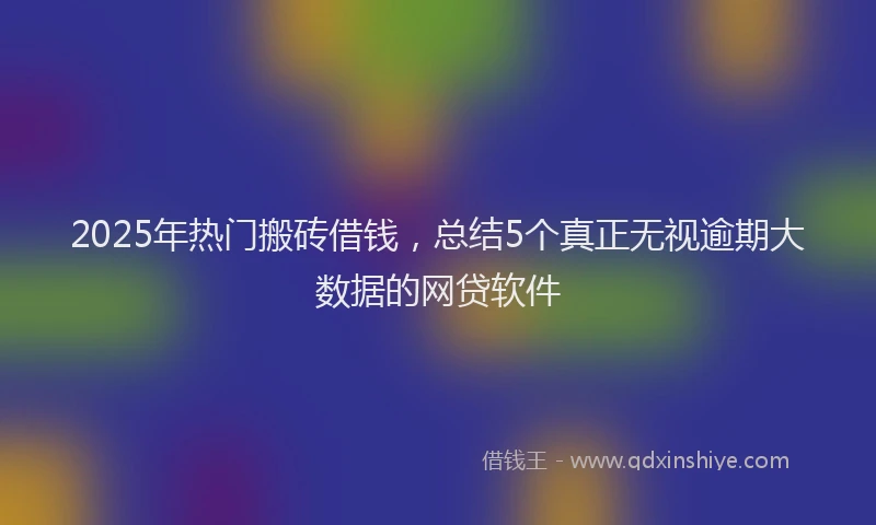 2025年热门搬砖借钱，总结5个真正无视逾期大数据的网贷软件