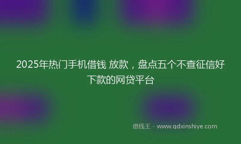 2025年热门手机借钱 放款，盘点五个不查征信好下款的网贷平台