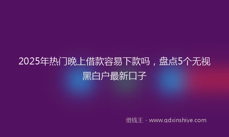 2025年热门晚上借款容易下款吗，盘点5个无视黑白户最新口子
