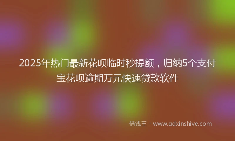 2025年热门最新花呗临时秒提额，归纳5个支付宝花呗逾期万元快速贷款软件