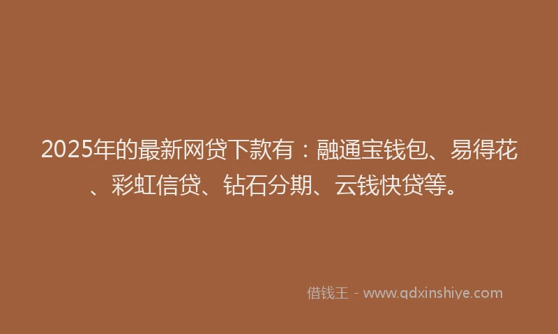 2025年的最新网贷下款有：融通宝钱包、易得花、彩虹信贷、钻石分期、云钱快贷等。