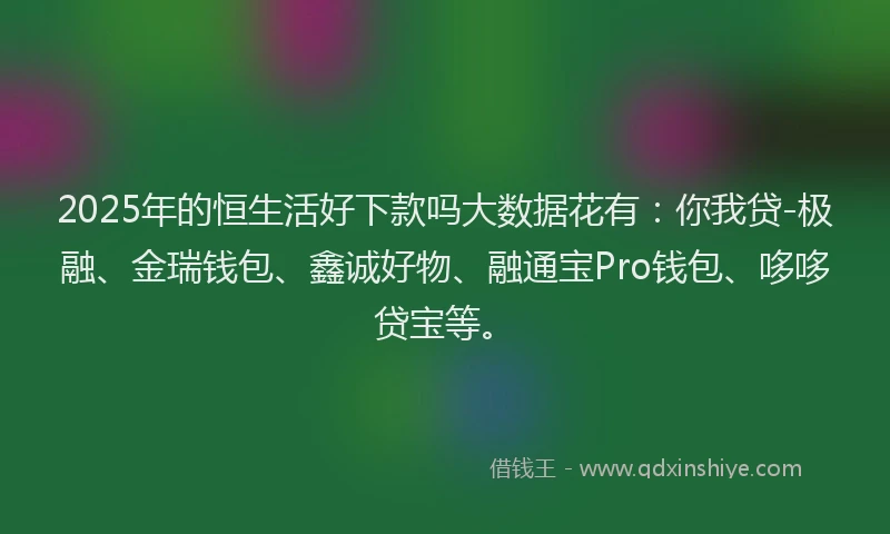 2025年的恒生活好下款吗大数据花有：你我贷-极融、金瑞钱包、鑫诚好物、融通宝Pro钱包、哆哆贷宝等。