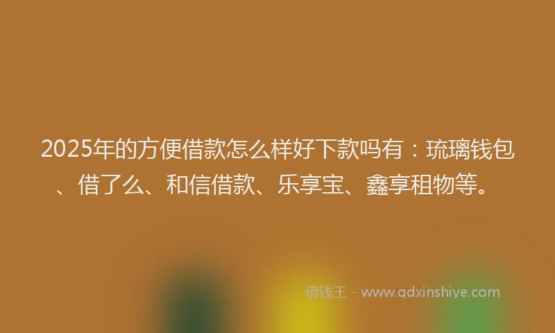 2025年的方便借款怎么样好下款吗有：琉璃钱包、借了么、和信借款、乐享宝、鑫享租物等。