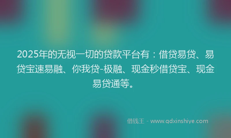2025年的无视一切的贷款平台有：借贷易贷、易贷宝速易融、你我贷-极融、现金秒借贷宝、现金易贷通等。